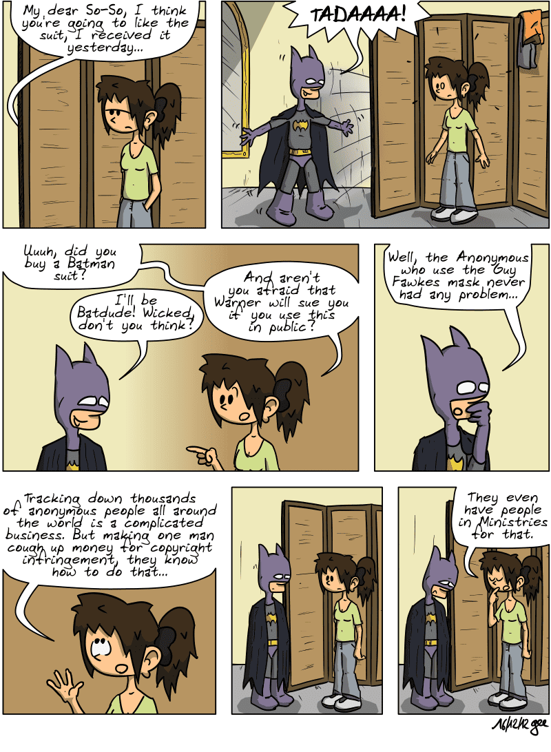 Behind a folding screen, Harpagon says, “My dear So-So, I think you're going to like the suit, I received it yesterday…” He jumps out from behind the screen shouting, “TADAAAA!” He is dressed in a Batman costume, and Sophie is stunned. She says, “Uuuh, did you buy a Batman suit?” He replies, “I'll be Batdude! Wicked, don't you think?” She asks, “And aren't you afraid that Warner will sue you if you use this in public?” He, thoughtfully: “Well, the Anonymous who use the Guy Fawkes mask never had any problem…” Sophie explains: “Tracking down thousands of anonymous people all around the world is a complicated business. But making one man cough up money for copyright infringement, they know how to do that…” A silence falls, Harpagon is a little disappointed. Sophie adds, in front of a disheartened Harpagon: “They even have people in Ministries for that.” Note: Comic strip licensed under CC BY SA (grisebouille.net), drawn on December 18, 2012 by Gee.